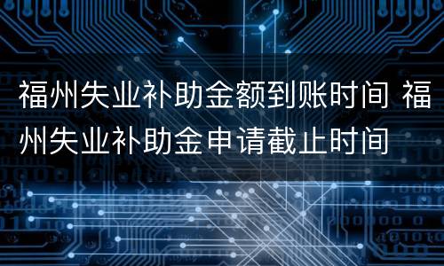 福州失业补助金额到账时间 福州失业补助金申请截止时间