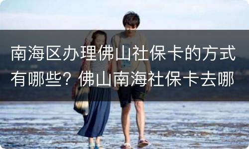 南海区办理佛山社保卡的方式有哪些? 佛山南海社保卡去哪办理