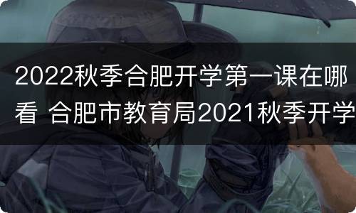 2022秋季合肥开学第一课在哪看 合肥市教育局2021秋季开学时间