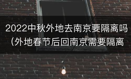 2022中秋外地去南京要隔离吗（外地春节后回南京需要隔离吗）