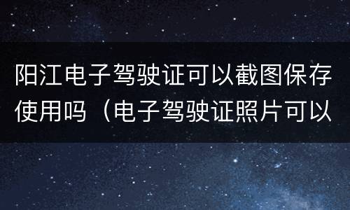 阳江电子驾驶证可以截图保存使用吗（电子驾驶证照片可以保存吗）