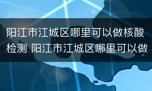 阳江市江城区哪里可以做核酸检测 阳江市江城区哪里可以做核酸检测最近的