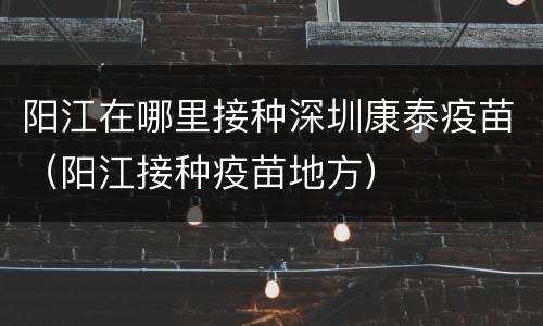 阳江在哪里接种深圳康泰疫苗（阳江接种疫苗地方）