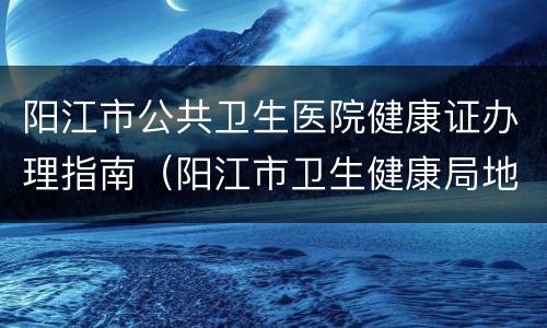 阳江市公共卫生医院健康证办理指南（阳江市卫生健康局地址）