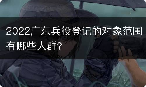 2022广东兵役登记的对象范围有哪些人群？