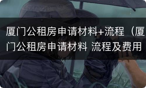 厦门公租房申请材料+流程（厦门公租房申请材料 流程及费用）