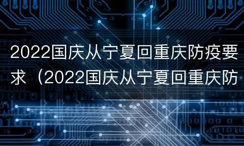 2022国庆从宁夏回重庆防疫要求（2022国庆从宁夏回重庆防疫要求是什么）