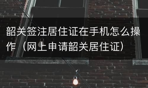 韶关签注居住证在手机怎么操作（网上申请韶关居住证）