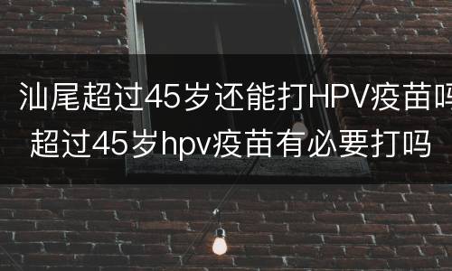 汕尾超过45岁还能打HPV疫苗吗 超过45岁hpv疫苗有必要打吗