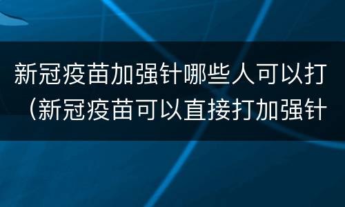新冠疫苗加强针哪些人可以打（新冠疫苗可以直接打加强针）
