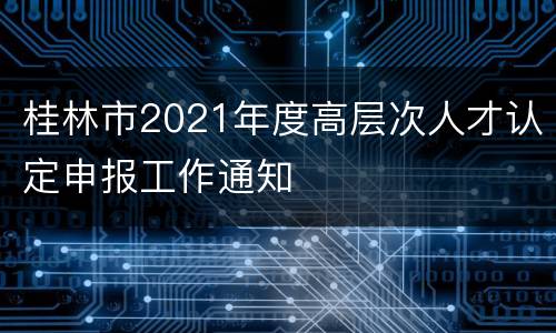 桂林市2021年度高层次人才认定申报工作通知
