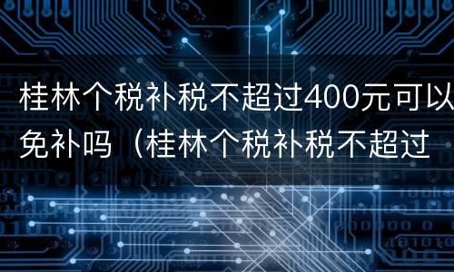 桂林个税补税不超过400元可以免补吗（桂林个税补税不超过400元可以免补吗现在）
