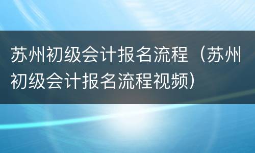 苏州初级会计报名流程（苏州初级会计报名流程视频）