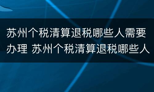 苏州个税清算退税哪些人需要办理 苏州个税清算退税哪些人需要办理手续