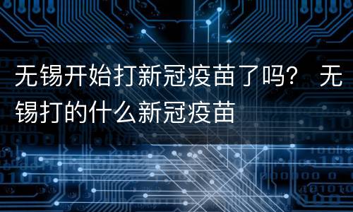 无锡开始打新冠疫苗了吗？ 无锡打的什么新冠疫苗