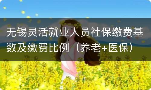 无锡灵活就业人员社保缴费基数及缴费比例（养老+医保）