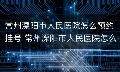 常州溧阳市人民医院怎么预约挂号 常州溧阳市人民医院怎么预约挂号看病