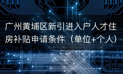 广州黄埔区新引进入户人才住房补贴申请条件（单位+个人）