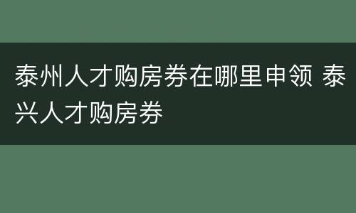 泰州人才购房券在哪里申领 泰兴人才购房券