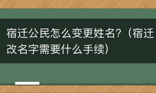 宿迁公民怎么变更姓名?（宿迁改名字需要什么手续）