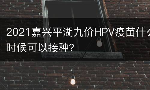 2021嘉兴平湖九价HPV疫苗什么时候可以接种？