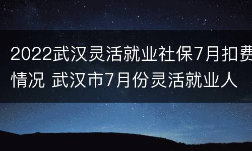 2022武汉灵活就业社保7月扣费情况 武汉市7月份灵活就业人员社保缴费基数