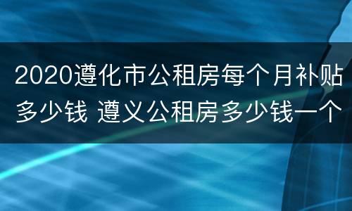 2020遵化市公租房每个月补贴多少钱 遵义公租房多少钱一个月