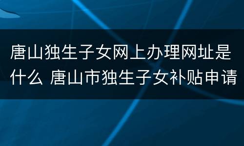 唐山独生子女网上办理网址是什么 唐山市独生子女补贴申请