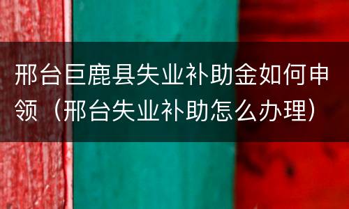 邢台巨鹿县失业补助金如何申领（邢台失业补助怎么办理）