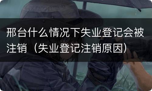 邢台什么情况下失业登记会被注销（失业登记注销原因）