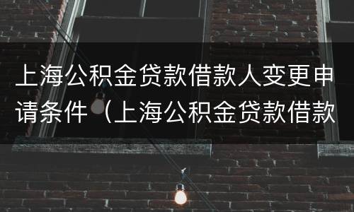 上海公积金贷款借款人变更申请条件（上海公积金贷款借款人变更申请条件怎么写）