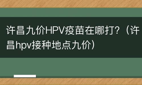 许昌九价HPV疫苗在哪打?（许昌hpv接种地点九价）