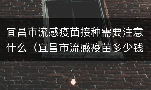 宜昌市流感疫苗接种需要注意什么（宜昌市流感疫苗多少钱一针）