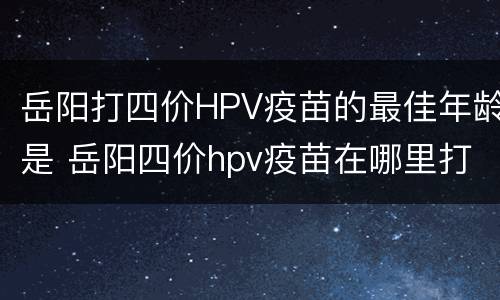 岳阳打四价HPV疫苗的最佳年龄是 岳阳四价hpv疫苗在哪里打