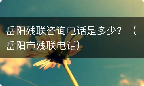 岳阳残联咨询电话是多少？（岳阳市残联电话）