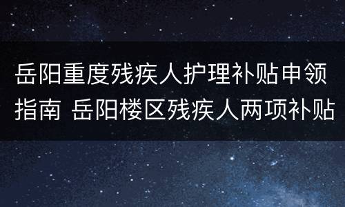岳阳重度残疾人护理补贴申领指南 岳阳楼区残疾人两项补贴