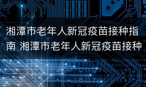 湘潭市老年人新冠疫苗接种指南 湘潭市老年人新冠疫苗接种指南最新