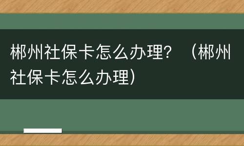 郴州社保卡怎么办理？（郴州社保卡怎么办理）
