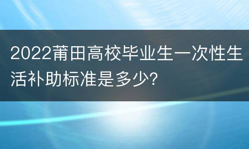 2022莆田高校毕业生一次性生活补助标准是多少？