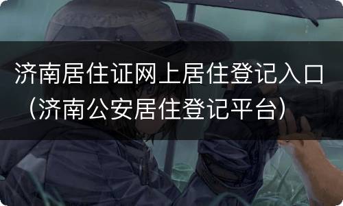 济南居住证网上居住登记入口（济南公安居住登记平台）