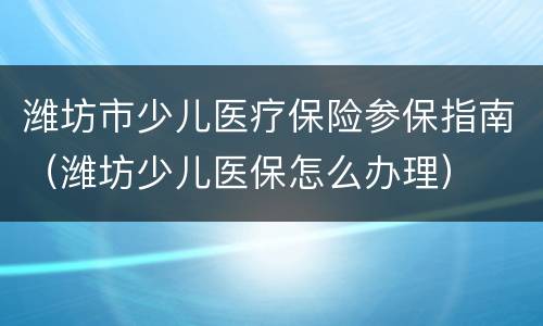 潍坊市少儿医疗保险参保指南（潍坊少儿医保怎么办理）