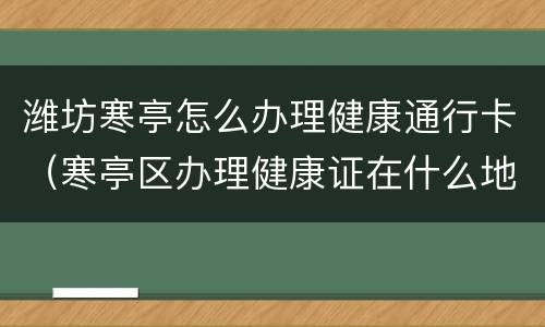 潍坊寒亭怎么办理健康通行卡（寒亭区办理健康证在什么地方）