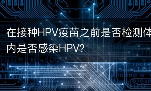 在接种HPV疫苗之前是否检测体内是否感染HPV？