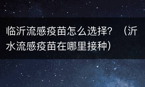 临沂流感疫苗怎么选择？（沂水流感疫苗在哪里接种）