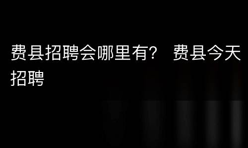 费县招聘会哪里有？ 费县今天招聘