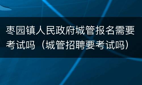 枣园镇人民政府城管报名需要考试吗（城管招聘要考试吗）