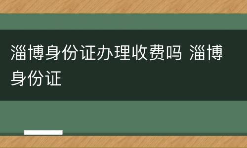 淄博身份证办理收费吗 淄博 身份证