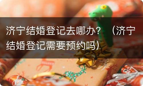 济宁结婚登记去哪办？（济宁结婚登记需要预约吗）