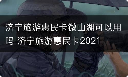 济宁旅游惠民卡微山湖可以用吗 济宁旅游惠民卡2021