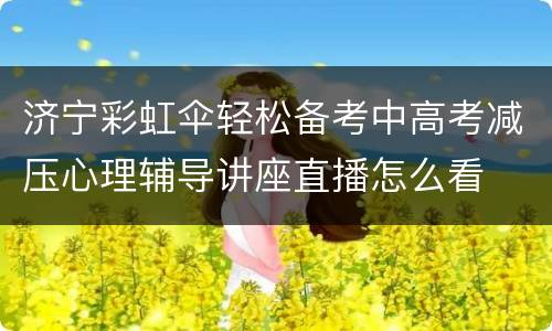 济宁彩虹伞轻松备考中高考减压心理辅导讲座直播怎么看
